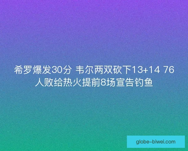 希罗爆发30分 韦尔两双砍下13+14 76人败给热火提前8场宣告钓鱼